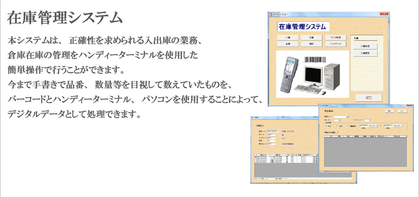 �{�V�X�e���́A���m�������߂�����o�ɂ̋Ɩ��A�q�ɍ݌ɂ̊Ǘ����n���f�B�[�^�[�~�i�����g�p�����ȒP����ōs�����Ƃ��ł��܂��B���܂Ŏ菑���ŕi�ԁA���ʓ���ڎ����Đ����Ă������̂��A�o�[�R�[�h�ƃn���f�B�[�^�[�~�i���A�p�\�R�����g�p���邱�Ƃɂ���āA�f�W�^���f�[�^�Ƃ��ď����ł��܂��B